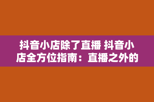 抖音小店除了直播 抖音小店全方位指南：直播之外的魅力无限