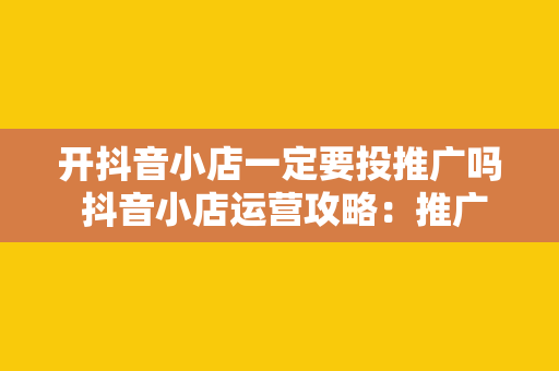 开抖音小店一定要投推广吗 抖音小店运营攻略：推广投放必要性及策略解析