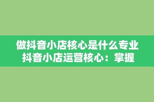 做抖音小店核心是什么专业 抖音小店运营核心：掌握短视频电商的专业知识