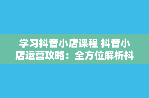 学习抖音小店课程 抖音小店运营攻略：全方位解析抖音小店课程精华