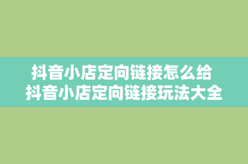 抖音小店定向链接怎么给 抖音小店定向链接玩法大全：轻松提高转化率