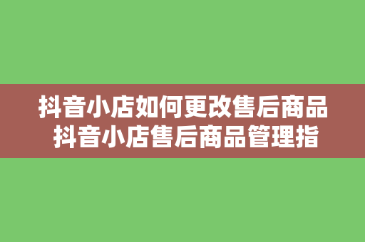 抖音小店如何更改售后商品 抖音小店售后商品管理指南：轻松更改售后策略，提升店铺口碑