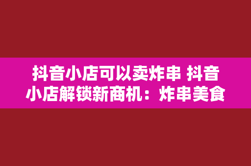 抖音小店可以卖炸串 抖音小店解锁新商机：炸串美食风靡全网，创业致富新模式！