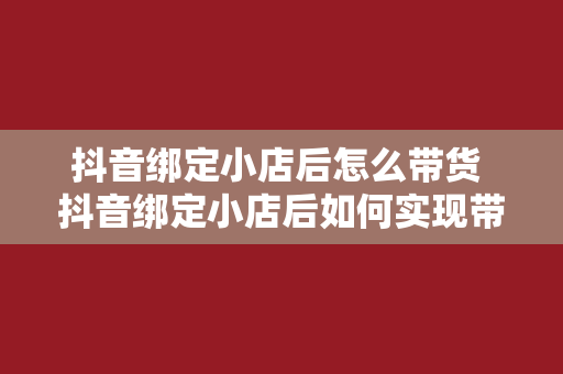 抖音绑定小店后怎么带货 抖音绑定小店后如何实现带货效应？全方位攻略指南！