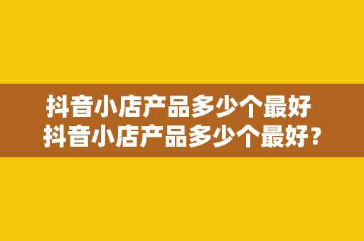 抖音小店产品多少个最好 抖音小店产品多少个最好？一站式带货策略助力抖音小店发展