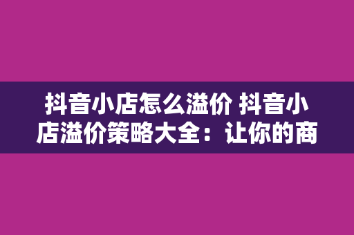 抖音小店怎么溢价 抖音小店溢价策略大全：让你的商品脱颖而出