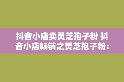 抖音小店卖灵芝孢子粉 抖音小店畅销之灵芝孢子粉：滋补养生，健康生活的新选择！