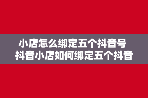 小店怎么绑定五个抖音号 抖音小店如何绑定五个抖音号？全方位攻略详解