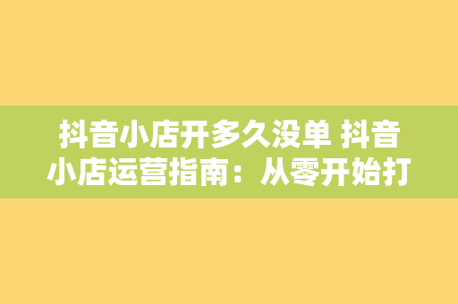 抖音小店开多久没单 抖音小店运营指南：从零开始打造爆款商品