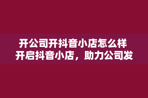 开公司开抖音小店怎么样 开启抖音小店，助力公司发展的新篇章