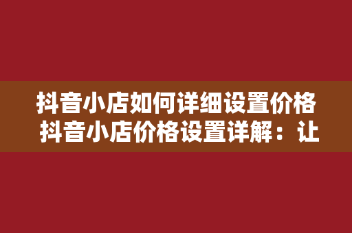 抖音小店如何详细设置价格 抖音小店价格设置详解：让利润最大化，提升销量