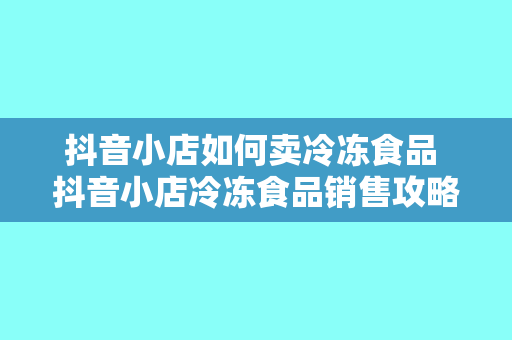 抖音小店如何卖冷冻食品 抖音小店冷冻食品销售攻略：从选品到推广一站式解决方案