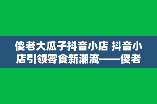 傻老大瓜子抖音小店 抖音小店引领零食新潮流——傻老大瓜子抖音小店深度解析