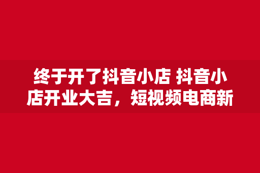 终于开了抖音小店 抖音小店开业大吉，短视频电商新风口来袭！