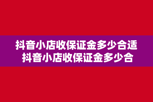 抖音小店收保证金多少合适 抖音小店收保证金多少合适？一文带你详细了解保证金收取标准及策略