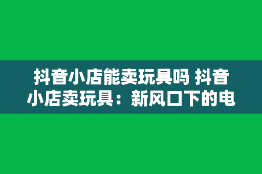 抖音小店能卖玩具吗 抖音小店卖玩具：新风口下的电商机遇