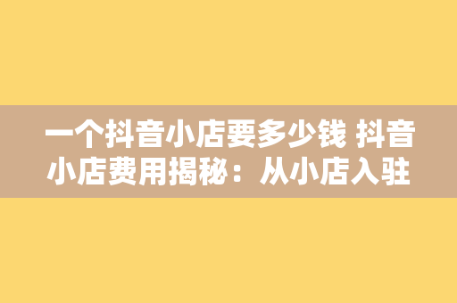 一个抖音小店要多少钱 抖音小店费用揭秘：从小店入驻到运营成本，一文详解抖音小店要多少钱