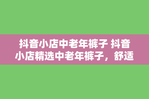 抖音小店中老年裤子 抖音小店精选中老年裤子，舒适时尚，品质保障