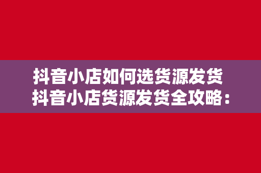 抖音小店如何选货源发货 抖音小店货源发货全攻略：选品、供应链管理与物流优化