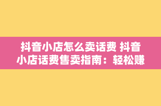 抖音小店怎么卖话费 抖音小店话费售卖指南：轻松赚钱的秘诀大揭秘