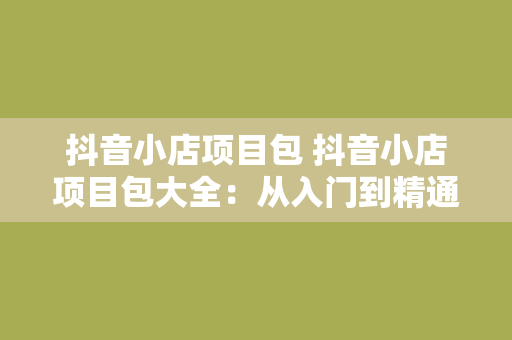 抖音小店项目包 抖音小店项目包大全：从入门到精通，一篇就够！