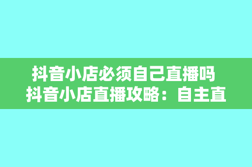 抖音小店必须自己直播吗 抖音小店直播攻略：自主直播 vs 合作直播，哪种更适合你？