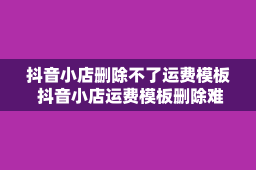 抖音小店删除不了运费模板 抖音小店运费模板删除难题破解指南