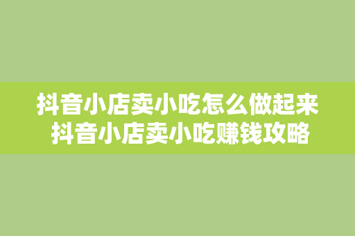 抖音小店卖小吃怎么做起来 抖音小店卖小吃赚钱攻略：从零开始打造爆火小吃店