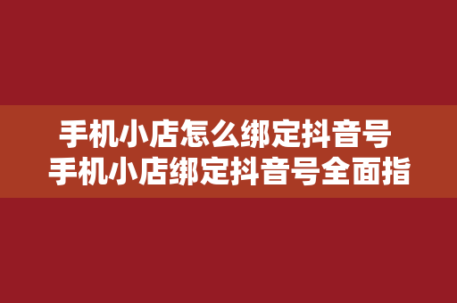 手机小店怎么绑定抖音号 手机小店绑定抖音号全面指南