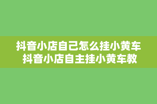 抖音小店自己怎么挂小黄车 抖音小店自主挂小黄车教程：轻松上手，玩转短视频营销