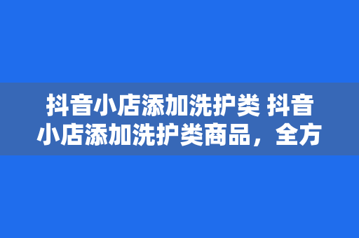 抖音小店添加洗护类 抖音小店添加洗护类商品，全方位打造家居生活一站式购物平台