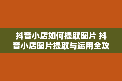 抖音小店如何提取图片 抖音小店图片提取与运用全攻略