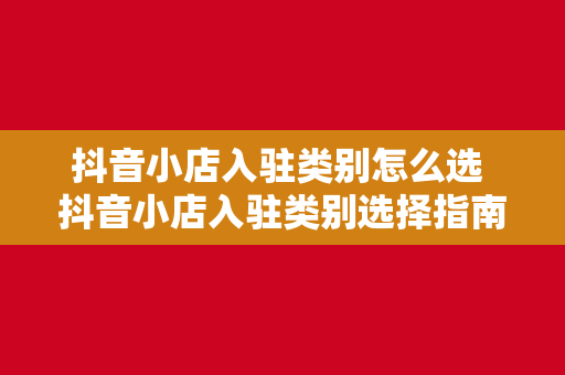 抖音小店入驻类别怎么选 抖音小店入驻类别选择指南：从0开始搭建您的电商王国