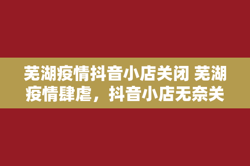 芜湖疫情抖音小店关闭 芜湖疫情肆虐，抖音小店无奈关闭背后的故事