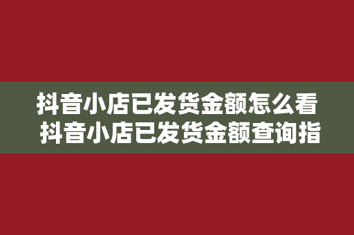 抖音小店已发货金额怎么看 抖音小店已发货金额查询指南：轻松掌握订单状态及金额数据