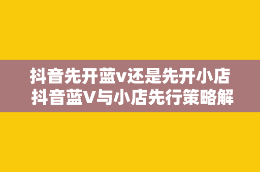 抖音先开蓝v还是先开小店 抖音蓝V与小店先行策略解析：助力品牌商家布局抖音生态圈