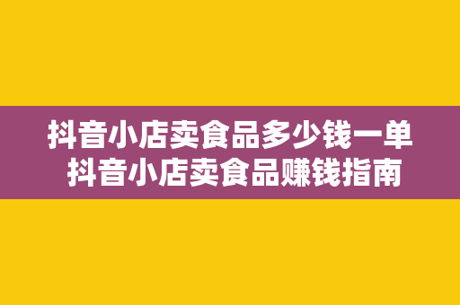 抖音小店卖食品多少钱一单 抖音小店卖食品赚钱指南：利润、成本与定价策略