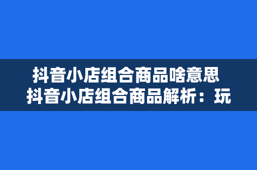 抖音小店组合商品啥意思 抖音小店组合商品解析：玩法、优势与实践策略