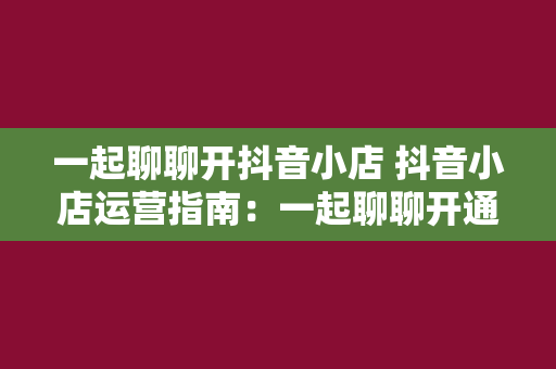 一起聊聊开抖音小店 抖音小店运营指南：一起聊聊开通、运营及赚钱攻略