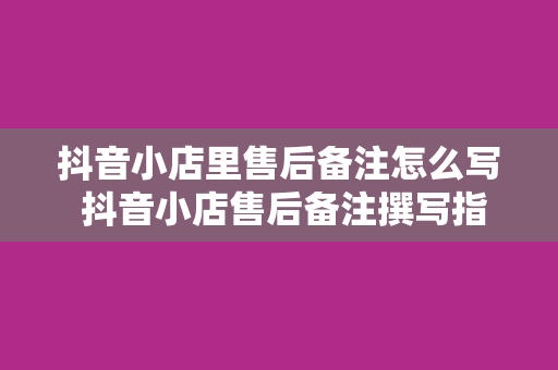 抖音小店里售后备注怎么写 抖音小店售后备注撰写指南：提升客户满意度从细节做起