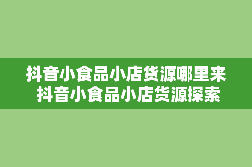 抖音小食品小店货源哪里来 抖音小食品小店货源探索之路