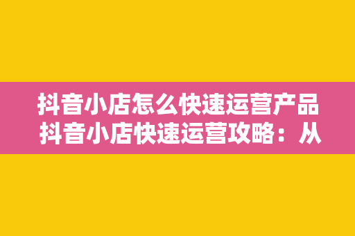 抖音小店怎么快速运营产品 抖音小店快速运营攻略：从零开始迈向盈利之路