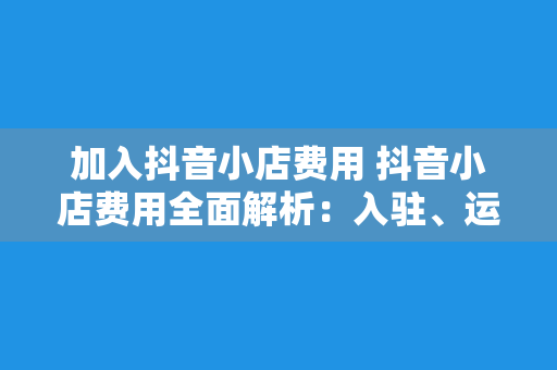 加入抖音小店费用 抖音小店费用全面解析：入驻、运营、推广一站式指南