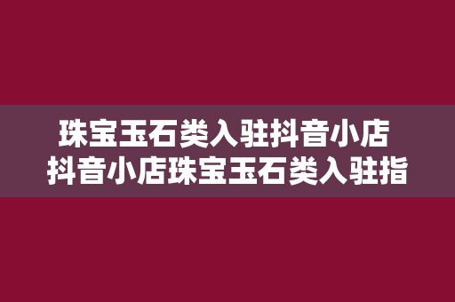 珠宝玉石类入驻抖音小店 抖音小店珠宝玉石类入驻指南：开通流程、运营策略与营销技巧