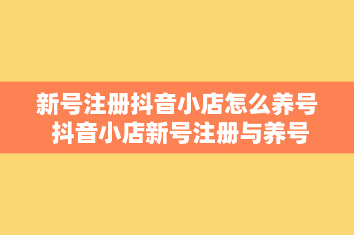 新号注册抖音小店怎么养号 抖音小店新号注册与养号攻略大全