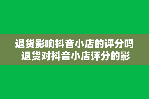 退货影响抖音小店的评分吗 退货对抖音小店评分的影响及应对策略