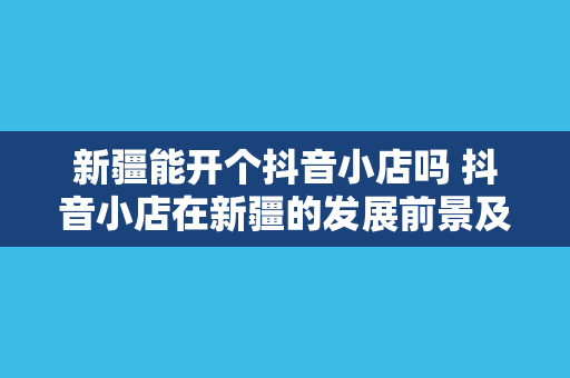 新疆能开个抖音小店吗 抖音小店在新疆的发展前景及运营策略