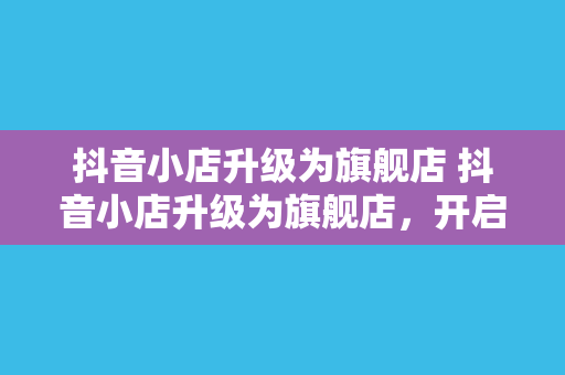 抖音小店升级为旗舰店 抖音小店升级为旗舰店，开启电商新纪元