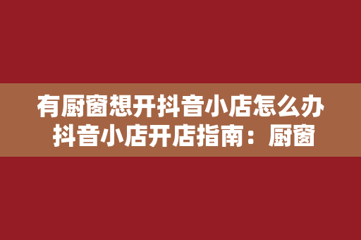 有厨窗想开抖音小店怎么办 抖音小店开店指南：厨窗达人如何转型电商？