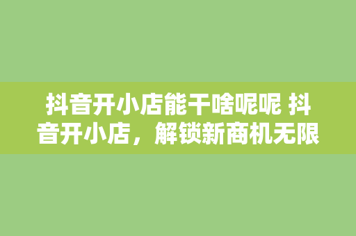 抖音开小店能干啥呢呢 抖音开小店，解锁新商机无限可能